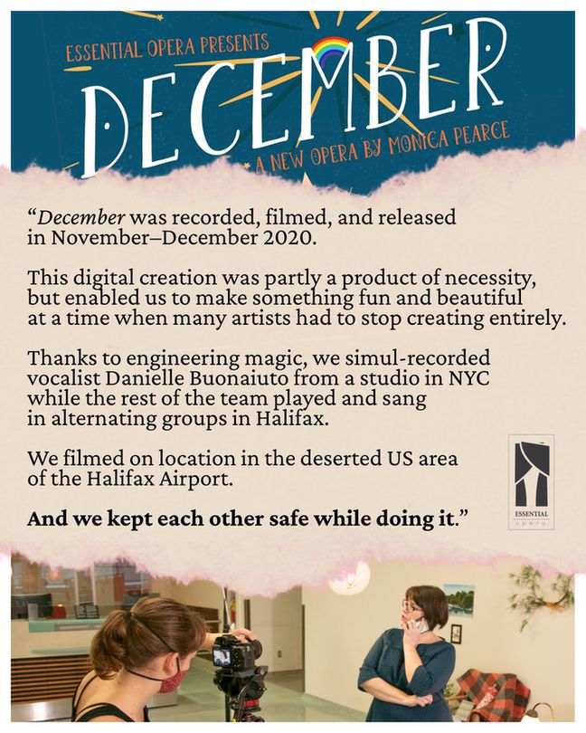 Collage featuring the dark teal title design for December: a new opera by Monica Pierce, with a rainbow illustration. Below that is a pinkish cream torn paper strip with the Essential Opera logo and the quote, "December was recorded, filmed, and released in November–December 2020. This digital creation was partly a product of necessity, but enabled us to make something fun and beautiful at a time when many artists had to stop creating entirely. Thanks to engineering magic, we simul-recorded vocalist Danielle Buonaiuto from a studio in NYC while the rest of the team played and sang in alternating groups in Halifax. We filmed on location in the deserted US area of the Halifax Airport. And we kept each other safe while doing it.” At the bottom is a behind-the-scenes shot from 'December' with videographer Claire Fraser in a red headstrap mask, brown hair in a ponytail. Claire is filming Erin Bardua, who's speaking on a phone in front of interior set decor, in a deserted airport.