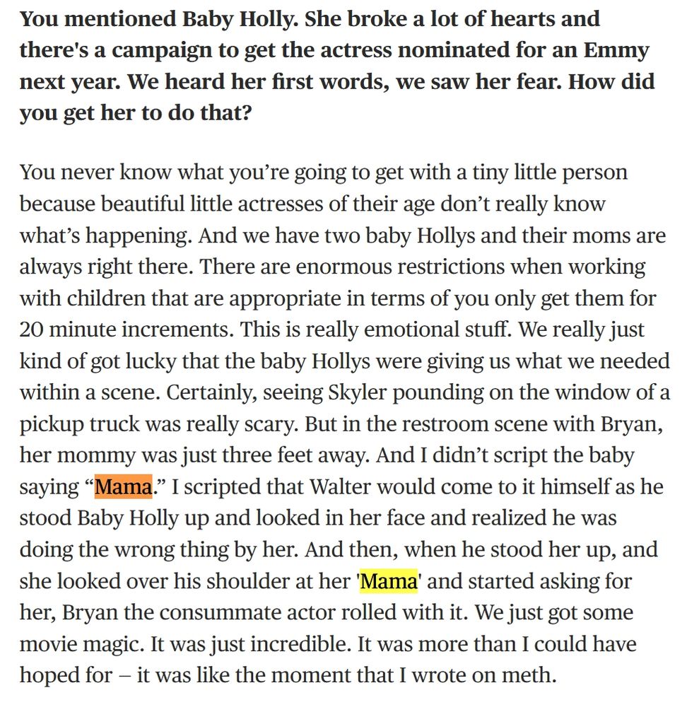 Screenshot from the attached link.

Interviewer: You mentioned Baby Holly. She broke a lot of hearts and there's a campaign to get the actress nominated for an Emmy next year. We heard her first words, we saw her fear. How did you get her to do that?

Moira Walley-Beckett: You never know what you’re going to get with a tiny little person because beautiful little actresses of their age don’t really know what’s happening. And we have two baby Hollys and their moms are always right there. There are enormous restrictions when working with children that are appropriate in terms of you only get them for 20 minute increments. This is really emotional stuff. We really just kind of got lucky that the baby Hollys were giving us what we needed within a scene. Certainly, seeing Skyler pounding on the window of a pickup truck was really scary. But in the restroom scene with Bryan, her mommy was just three feet away. And I didn’t script the baby saying “Mama.” I scripted that Walter would come to it himself as he stood Baby Holly up and looked in her face and realized he was doing the wrong thing by her. And then, when he stood her up, and she looked over his shoulder at her 'Mama' and started asking for her, Bryan the consummate actor rolled with it. We just got some movie magic. It was just incredible. It was more than I could have hoped for — it was like the moment that I wrote on meth.