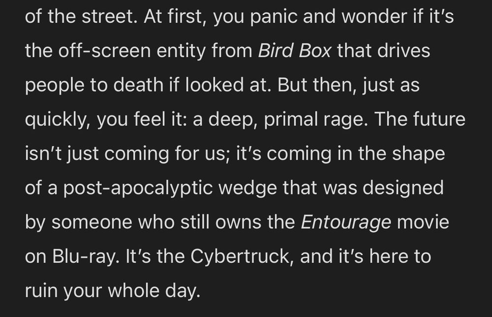 At first, you panic and wonder if it’s the off-screen entity from Bird Box that drives people to death if looked at. But then, just as quickly, you feel it: a deep, primal rage. The future isn’t just coming for us; it’s coming in the shape of a post-apocalyptic wedge that was designed by someone who still owns the Entourage movie on Blu-ray. It’s the Cybertruck, and it’s here to ruin your whole day.