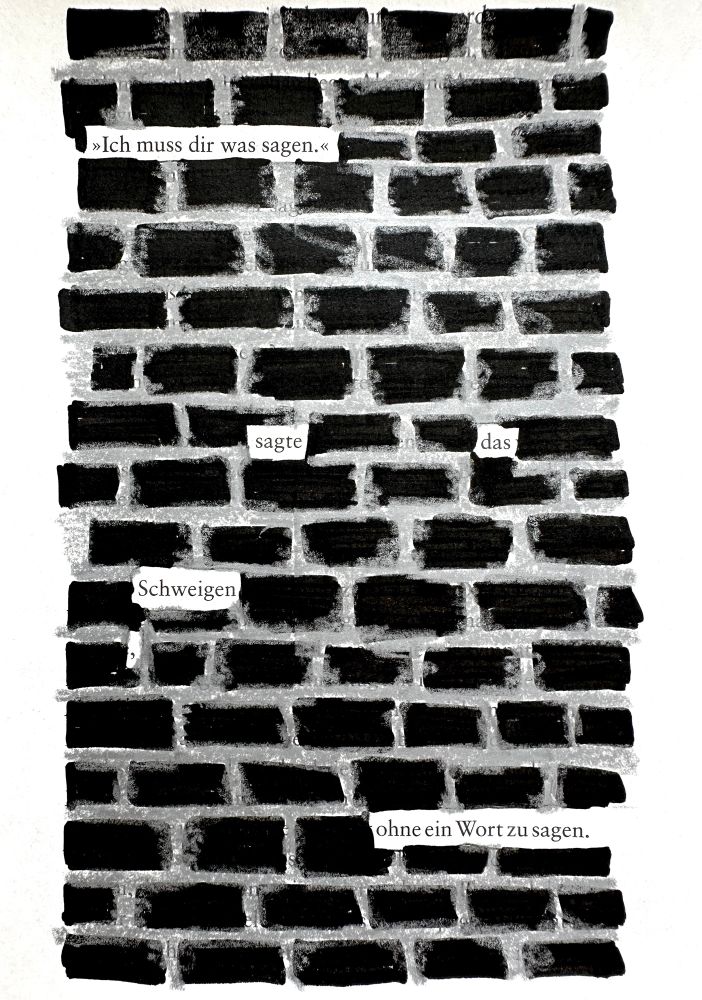 Textverdunkelung. Eine alte Buchseite, auf der fast alle Wörter durch ein Muster schwarz übermalt wurden. Das Muster erinnert an eine Backsteinmauer. Die freigebliebenen Wörter ergeben den Satz: „Ich muss dir was sagen“, sagte das Schweigen, ohne ein Wort zu sagen. 