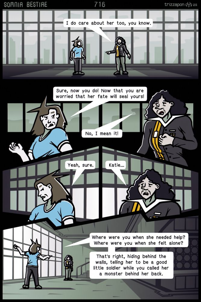 Millicent meekly approaches Katie.
Millicent: "I do care about her too, you know."
Katie: "Sure, now you do! Now that you are worried that her fate will seal yours!"
Millicent: "No, I mean it!"
Katie: "Yeah, sure."
Millicent: "Katie..."
Katie: "Where were you when she needed help? Where were you when she felt alone? That's right, hiding behind the walls, telling her to be a good little soldier while you called her a monster behind her back."