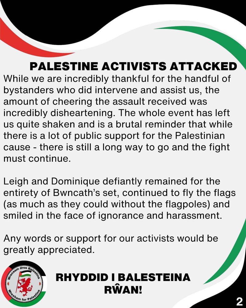 Palestine Activists Attacked

While we are incredibly thankful for the handful of bystanders who did intervene and assist us, the amount of cheering the assault received was incredibly disheartening. The whole event has left us quite shaken and is a brutal reminder that while there is a lot of public support for the Palestinian cause - there is still a long way to go and the fight must continue. 

Leigh and Dominique defiantly remained for the entirety of Bwncath’s set, continued to fly the flags (as much as they could without the flagpoles) and smiled in the face of ignorance and harassment. 

Any words or support for our activists would be greatly appreciated.

Rhyddid i Balesteina rŵan!