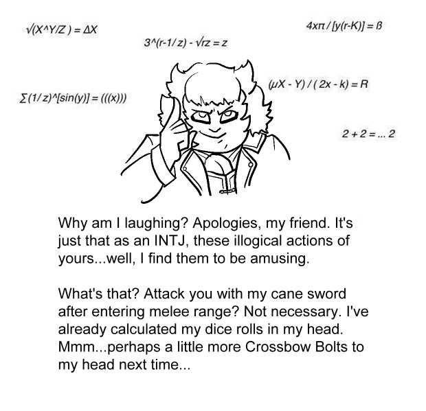 Drawing of a messy haired character tapping the side of her head in imitation of the "INTJ" meme, surrounded by various irrelevant equations. Below it, the text reads:
"Why am I laughing? Apologies, my friend. It's just that as an INTJ, these illogical actions of yours...well, I find them to be amusing. What's that? Attack you with my cane sword after entering melee range? Not necessary. I've already calculated my dice rolls in my head. Mmm...perhaps a little more Crossbow Bolts to my head next time..."