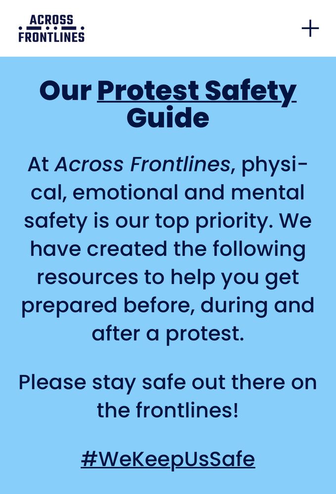 ACROSS
FRONTLINES
Our Protest Safety
Guide
At Across Frontlines, physi-cal, emotional and mental safety is our top priority. We have created the following resources to help you get prepared before, during and after a protest.
Please stay safe out there on the frontlines!
#WeKeepUsSafe