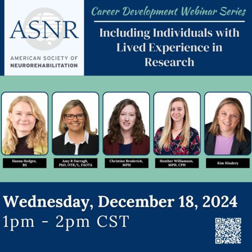 The logo for the American Society of Neurorehabilitation appears in the top left corner. To the right, the text reads, "Career Development Webinar Series: Including Individuals with Lived Experience in Research." Below, there area headshot photos of the five panelists: Hanna Hedges, BS
Amy Darragh, PhD, OTR/L, FAOTA
Christine Broderick, MPH
Heather Williamson, MPH, CPH
Kim Hindery

Underneath, the text reads, "Wednesday, December 18, 2024, 1pm - 2pm CST". There is a QR code in the lower right corner. 