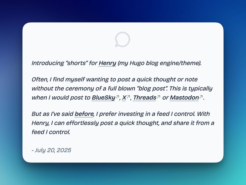 Introducing “shorts” for Henry (my Hugo blog engine/theme).

Often, I find myself wanting to post a quick thought or note without the ceremony of a full-blown “blog post”. That’s usually when I’d post to Bluesky, X, Threads, or Mastodon.

But as I’ve said before, I prefer investing in a feed I control. With Henry, I can effortlessly post a quick thought, and share it from a feed I own.