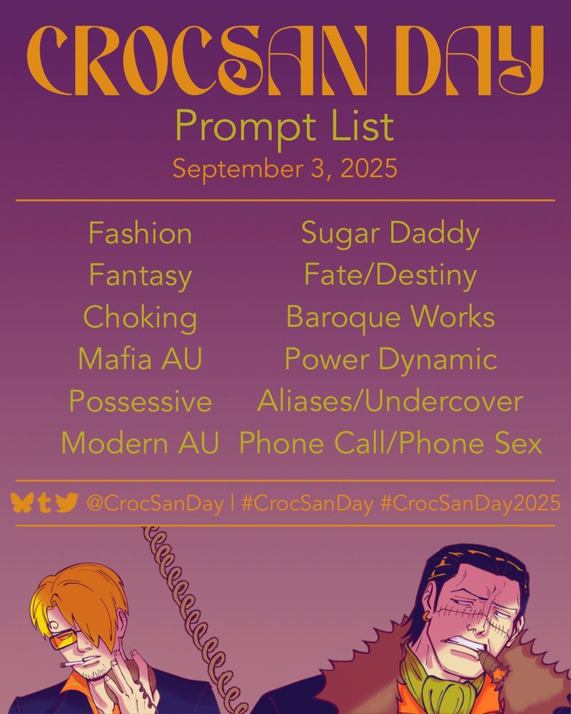 The text on the graphic reads: CrocSan Day Prompt List
September 3, 2025

Prompts are listed below in two columns:
Fashion
Sugar Daddy
Fantasy
Fate/Destiny
Choking
Baroque Works
Mafia AU
Power Dynamic
Possessive
Aliases/Undercover
Modern AU 
Phone Call/Phone Sex

Beneath the prompts are social media icons and the text @CrocSanDay | #CrocSanDay #CrocSanDay2025

There is art at the bottom of the graphic of Sanji and Crocodile separated by a spiral den den mushi line. Crocodile is grimacing at Sanji with a cigar between his teeth, and Sanji is gritting a cigarette between his while wearing his Mr. Prince sunglasses.