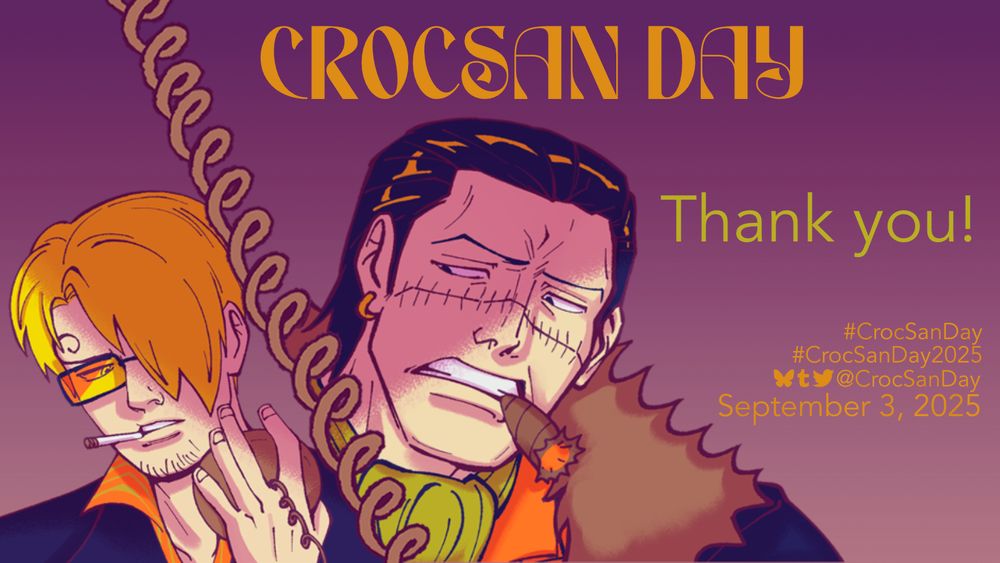 A graphic labeled ‘CrocSan Day’ with art on the left of Sanji and Crocodile separated by a spiral den den mushi line. Crocodile is grimacing at Sanji with a cigar between his teeth, and Sanji is gritting a cigarette between his while wearing his Mr. Prince sunglasses.

The text on the graphic reads: Thank you!
#CrocSanDay
#CrocSanDay2025
social media icons @CrocSanDay
September 3, 2025