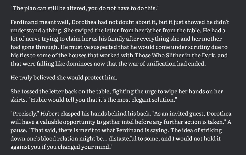 "The plan can still be altered, you do not have to do this." 

Ferdinand meant well, Dorothea had not doubt about it, but it just showed he didn't understand a thing. She swiped the letter from her father from the table. He had a lot of nerve trying to claim her as his family after everything she and her mother had gone through. He must've suspected that he would come under scrutiny due to his ties to some of the houses that worked with Those Who Slither in the Dark, and that were falling like dominoes now that the war of unification had ended. 

He truly believed she would protect him. 

She tossed the letter back on the table, fighting the urge to wipe her hands on her skirts. "Hubie would tell you that it's the most elegant solution."

"Precisely." Hubert clasped his hands behind his back. "As an invited guest, Dorothea will have a valuable opportunity to gather intel before any further action is taken." A pause. "That said, there is merit to what Ferdinand is saying. The idea of striking down one's blood relation might be… distasteful to some, and I would not hold it against you if you changed your mind."