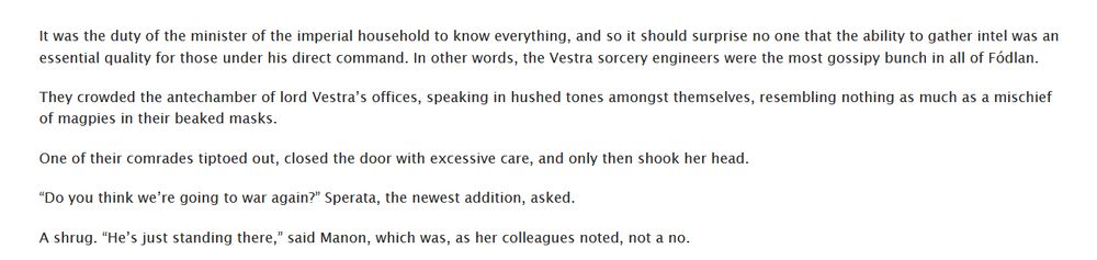 It was the duty of the minister of the imperial household to know everything, and so it should surprise no one that the ability to gather intel was an essential quality for those under his direct command. In other words, the Vestra sorcery engineers were the most gossipy bunch in all of Fódlan.

They crowded the antechamber of lord Vestra’s offices, speaking in hushed tones amongst themselves, resembling nothing as much as a mischief of magpies in their beaked masks.

One of their comrades tiptoed out, closed the door with excessive care, and only then shook her head.

“Do you think we’re going to war again?” Sperata, the newest addition, asked.

A shrug. “He’s just standing there,” said Manon, which was, as her colleagues noted, not a no.