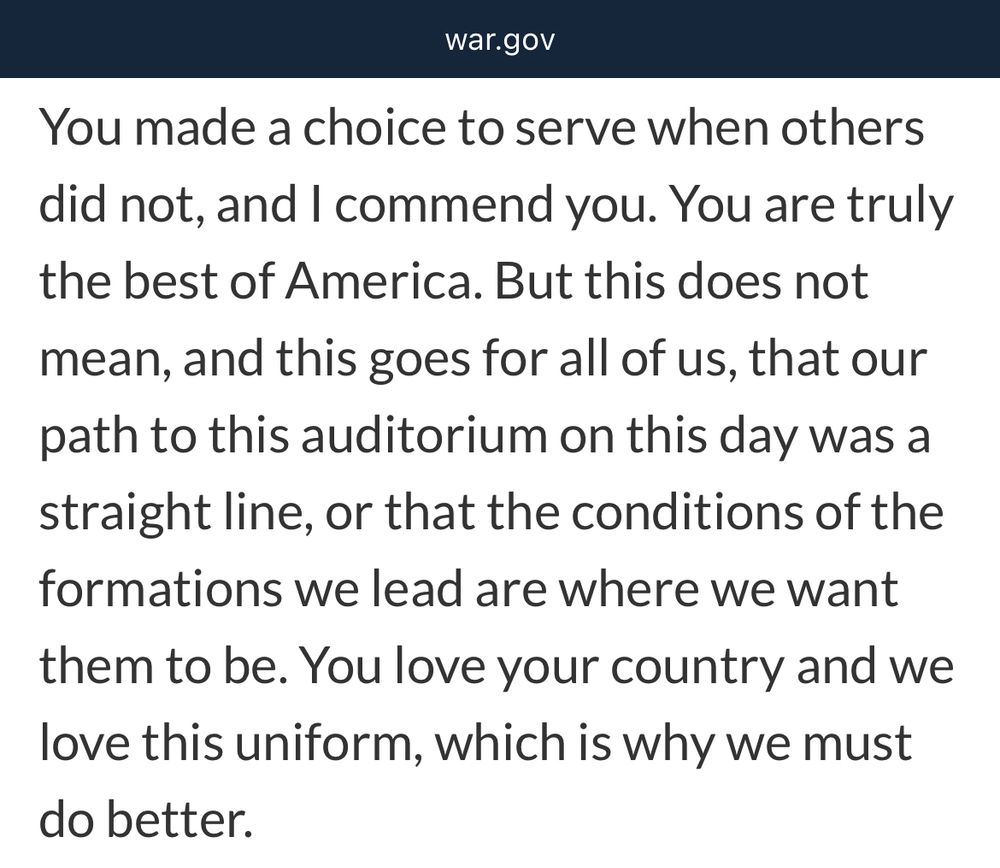 Screenshot of war.gov: 
“You made a choice to serve when others did not, and I commend you. You are truly the best of America. But this does not mean, and this goes for all of us, that our path to this auditorium on this day was a straight line, or that the conditions of the formations we lead are where we want them to be. You love your country and we love this uniform, which is why we must do better.”