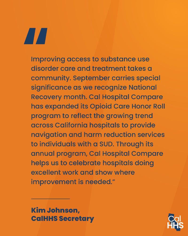 “Improving access to substance use disorder care and treatment takes a community. September carries special significance as we recognize National Recovery month. Cal Hospital Compare has expanded its Opioid Care Honor Roll program to reflect the growing trend across California hospitals to provide navigation and harm reduction services to individuals with a SUD. Through its annual program, Cal Hospital Compare helps us to celebrate hospitals doing excellent work and show where improvement is needed.” Kim Johnson, CalHHS Secretary