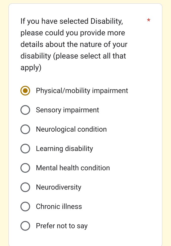A screenshot of a Google form which has the question 'If you have selected Disability, please could you provide more details about the nature of your disability (please select all that apply)'

The following options are presented as radio buttons, not checkboxes

Physical/mobility impairment

Sensory impairment

Neurological condition

Learning disability

Mental health condition

Neurodiversity

Chronic illness

Prefer not to say