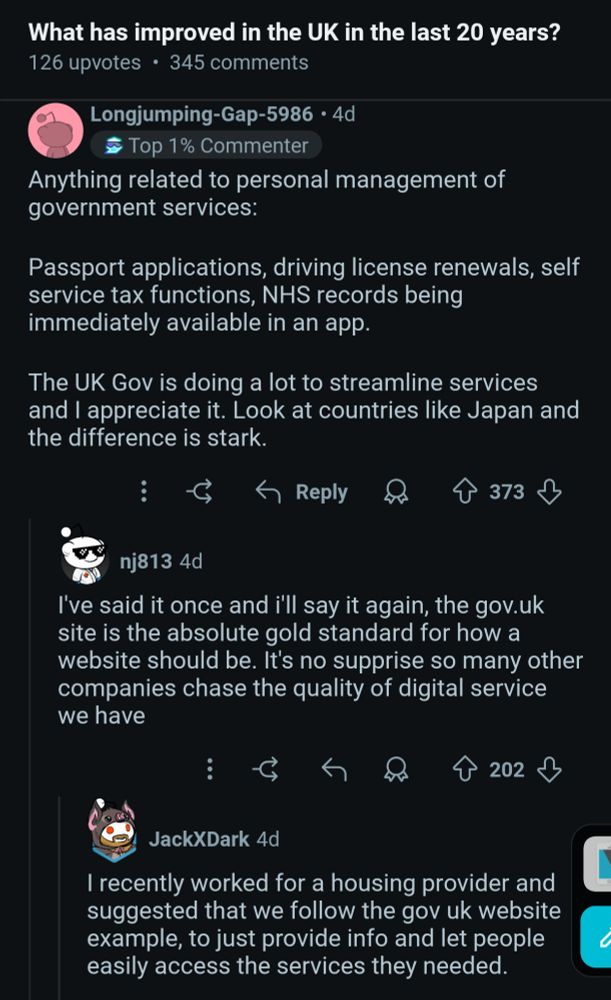 Reddit post on r/AskUK with question: What has improved in the UK in the last 20 years?

Top comment is:
Anything related to personal management of government services:

Passport applications, driving license renewals, self service tax functions, NHS records being immediately available in an app.

The UK Gov is doing a lot to streamline services and I appreciate it. Look at countries like Japan and the difference is stark.

A reply by another user reads:

I've said it once and i'll say it again, the gov.uk site is the absolute gold standard for how a website should be. It's no supprise so many other companies chase the quality of digital service we have

A reply from another user:

I recently worked for a housing provider and suggested that we follow the gov uk website example, to just provide info and let people easily access the services they needed.