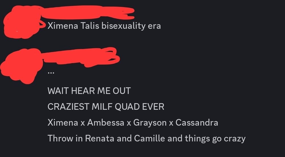 Person one: "Ximena Talis bisexuality era" 
Person two: "... Wait hear me out. Craziest MILF quad ever. Ximena x Ambessa x Grayson x Cassandra. Throw in Renata and Camille and things go crazy." 
(A portion is typed in all caps for emphasis, typed lowercase here for audio readers.) 