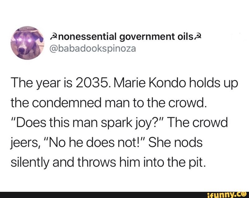 Screenshot of a tweet from @babadookspinoza 

Tweet reads as follows: The year is 2035. Marie Kondo holds up the condemned man to the crowd. "Does this man spark joy?" The crowd jeers, "No he does not!" She nods silently and throws him into the pit.