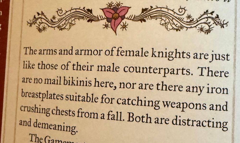 “The arms and armor of female knights are just like those of their male counterparts. There are no mail bikinis here, nor are there any iron breastplates suitable for catching weapons and crushing chests from a fall. Both are distracting and demeaning.”