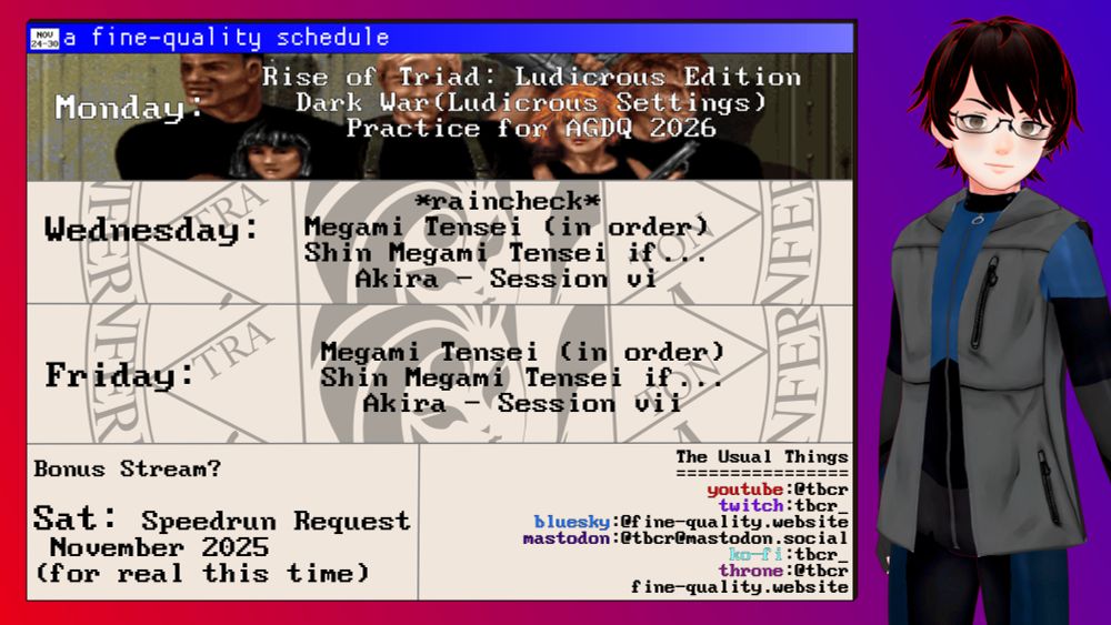 a fine-quality schedule (nov 24-30)

Monday: 
Rise of the Triad: Ludicrous Edition
Dark War (Ludicrous Settings)
Practice for AGDQ 2026

Wednesday: 
*raincheck*
Megami Tensei (in order)
Shin Megami Tensei if...
Akira - Session vi

Friday: 
Megami Tensei (in order)
Shin Megami Tensei if...
Akira - Session vii

Saturday:
Speedrun Request
November 2025
(for real this time)

The usual things:
youtube: @tbcr
twitch: tbcr_
bluesky: @fine-quality.website (you are here)
mastodon: @tbcr@mastodon.social
ko-fi:tbcr_
throne:@tbcr
fine-quality.website