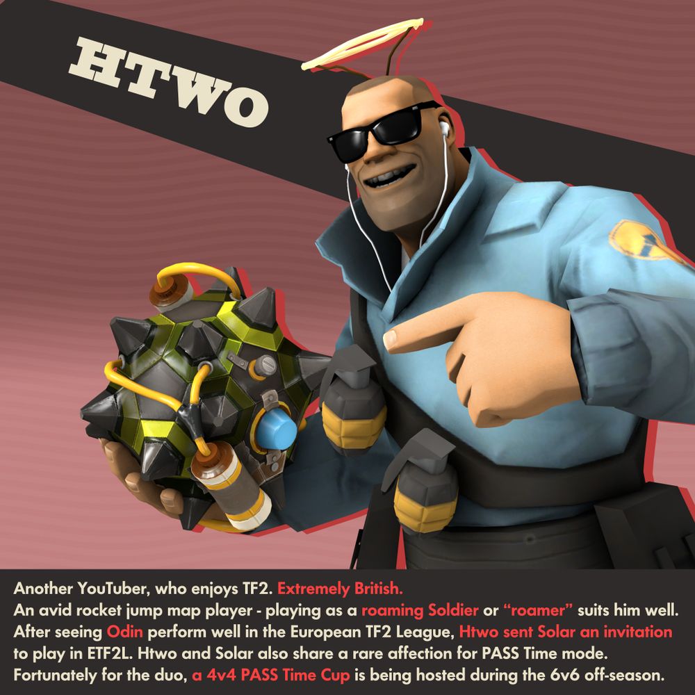 HTWO

Another YouTuber, who enjoys TF2. Extremely British.
An avid rocket jump map player - playing as a roaming Soldier or “roamer” suits him well.
After seeing Odin perform well in the European TF2 League, Htwo sent Solar an invitation
to play in ETF2L. Htwo and Solar also share a rare affection for PASS Time mode.
Fortunately for the duo, a 4v4 PASS Time Cup is being hosted during the 6v6 off-season.