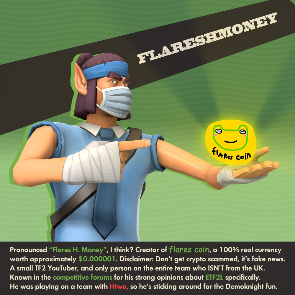 FLARESHMONEY

Pronounced “Flares H. Money”, I think? Creator of flares coin, a 100% real currency worth approximately $0.000001. Disclaimer: Don’t get crypto scammed, it’s fake news.
A small TF2 YouTuber, and only person on the entire team who ISN’T from the UK. Known in the competitive forums for his strong opinions about ETF2L specifically.
He was playing on a team with Htwo, so he’s sticking around for the Demoknight fun.