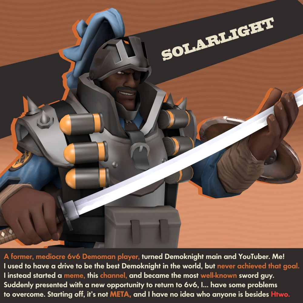 SOLARLIGHT

A former, mediocre 6v6 Demoman player, turned Demoknight main and YouTuber. Me!
I used to have a drive to be the best Demoknight in the world, but never achieved that goal.
I instead started a meme, this channel, and became the most well-known sword guy.
Suddenly presented with a new opportunity to return to 6v6, I… have some problems to overcome. Starting off, it’s not META, and I have no idea who anyone is besides Htwo.