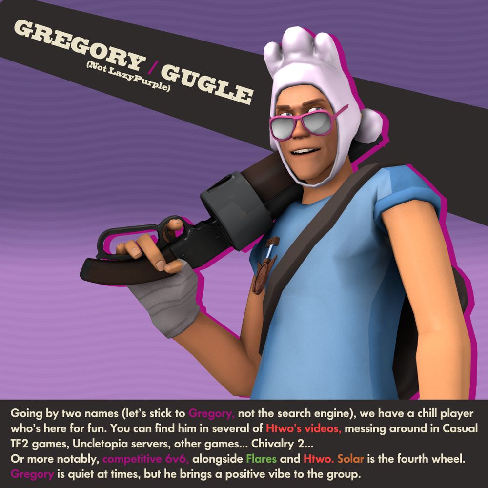 GREGORY / GUGLE (Not LazyPurple)

Going by two names (let’s stick to Gregory, not the search engine), we have a chill player who’s here for fun.
You can find him in several of Htwo’s videos, messing around in Casual TF2 games, Uncletopia servers, other games... Chivalry 2...
Or more notably, competitive 6v6, alongside Flares and Htwo. Solar is the fourth wheel.
Gregory is quiet at times, but he brings a positive vibe to the group.