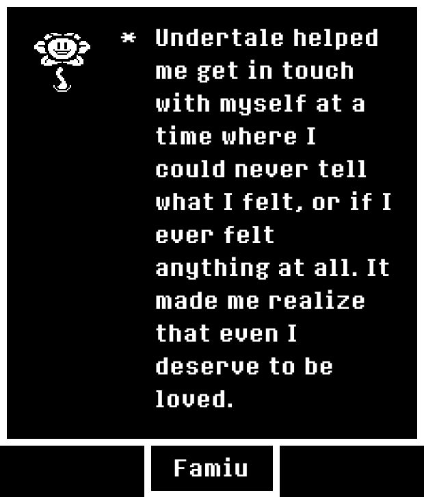 A pixel art image on a black background displays a white text box. At the top left, a small, white, smiling flower with petals and a stem, resembling the character Flowey from Undertale, is depicted. To its right, white pixelated text reads: "Undertale helped me get in touch with myself at a time where I could never tell what I felt, or if I ever felt anything at all. It made me realize that even I deserve to be loved." At the bottom center, a white pixelated box contains the name "Famiu".
