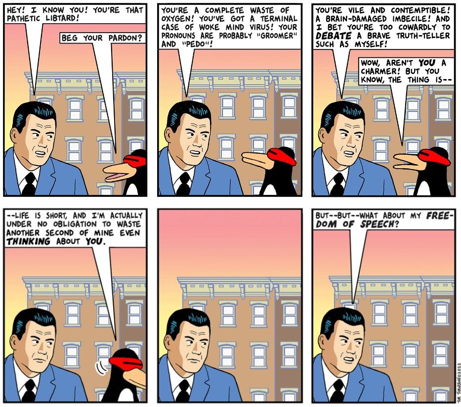 A cartoon in six panels, showing a "reasonable" conservative in a blue suit who opens a conversation with an obviously lefty penguin by calling him "that pathetic libtard." The next couple panels have the man calling the penguin by increasingly absurd insults. Finally, the penguin says it's just not going to listen anymore, and walks away. The man, obviously offended, closes by asking, "But-- but-- what about my FREEDOM OF SPEECH?"