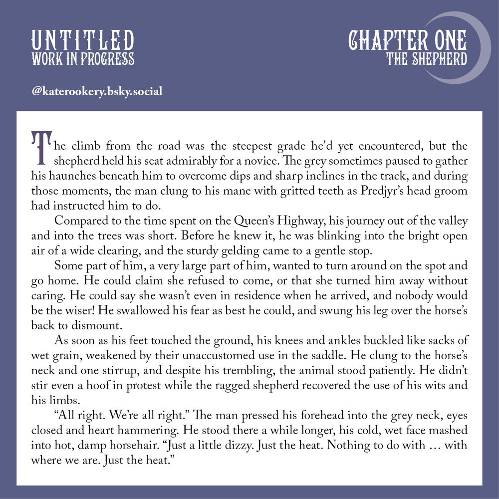 A graphic of a white text field on a blue-grey background. Decorative text at the top reads "Untitled Work in Progress" on the left, and "Chapter One The Shepherd" on the right. A crescent moon frames the text to the right, while the bluesky handle @katerookery.bsky.social is beneath the text on the left in white.

The body text reads:
The climb from the road was the steepest grade he’d yet encountered, but the shepherd held his seat admirably for a novice. The grey sometimes paused to gather his haunches beneath him to overcome dips and sharp inclines in the track, and during those moments, the man clung to his mane with gritted teeth as Predjyr’s head groom had instructed him to do.
Compared to the time spent on the Queen’s Highway, his journey out of the valley and into the trees was short. Before he knew it, he was blinking into the bright open air of a wide clearing, and the sturdy gelding came to a gentle stop.
Some part of him, a very large part of him, wanted to turn around on the spot and go home. He could claim she refused to come, or that she turned him away without caring. He could say she wasn’t even in residence when he arrived, and nobody would be the wiser! He swallowed his fear as best he could, and swung his leg over the horse’s back to dismount.
As soon as his feet touched the ground, his knees and ankles buckled like sacks of wet grain, weakened by their unaccustomed use in the saddle. He clung to the horse’s neck and one stirrup, and despite his trembling, the animal stood patiently. He didn’t stir even a hoof in protest while the ragged shepherd recovered the use of his wits and his limbs.
“All right. We’re all right.” The man pressed his forehead into the grey neck, eyes closed and heart hammering. He stood there a while longer, his cold, wet face mashed into hot, damp horsehair. “Just a little dizzy. Just the heat. Nothing to do with … with where we are. Just the heat.”