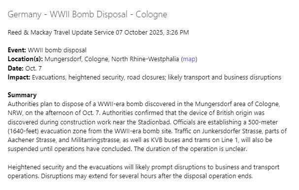 Germany - WWII Bomb Disposal - Cologne
 
Reed & Mackay Travel Update Service 07 October 2025, 3:26 PM

Event: WWII bomb disposal
Location(s): Mungersdorf, Cologne, North Rhine-Westphalia (map)
Date: Oct. 7
Impact: Evacuations, heightened security, road closures; likely transport and business disruptions

Summary
Authorities plan to dispose of a WWII-era bomb discovered in the Mungersdorf area of Cologne, NRW, on the afternoon of Oct. 7. Authorities confirmed that the device of British origin was discovered during construction work near the Stadionbad. Officials are establishing a 500-meter (1640-feet) evacuation zone from the WWII-era bomb site. Traffic on Junkersdorfer Strasse, parts of Aachener Strasse, and Militarringstrasse, as well as KVB buses and trams on Line 1, will also be suspended until operations have concluded. The duration of the operation is unclear.

Heightened security and the evacuations will likely prompt disruptions to business and transport operations. Disruptions may extend for several hours after the disposal operation ends.