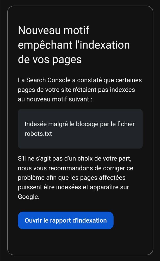 Nouveau motif empêchant l'indexation de vos pages

La Search Console a constaté que certaines pages de votre site n'étaient pas indexées au nouveau motif suivant :

Indexée malgré le blocage par le fichier robots.txt

S'il ne s'agit pas d'un choix de votre part, nous vous recommandons de corriger ce problème afin que les pages affectées puissent être indexées et apparaître sur Google.

Ouvrir le rapport d'indexation