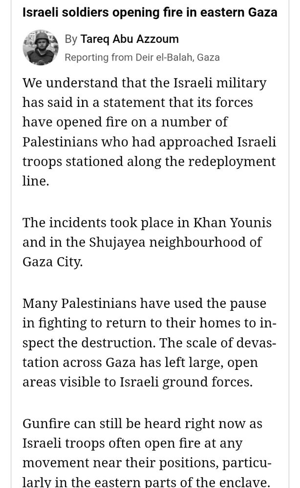"Israeli soldiers opening fire in eastern Gaza

"By Tareq Abu Azzoum

"Reporting from Deir el-Balah, Gaza

"We understand that the Israeli military has said in a statement that its forces have opened fire on a number of Palestinians who had approached Israeli troops stationed along the redeployment line.

"The incidents took place in Khan Younis and in the Shujayea neighbourhood of Gaza City.

"Many Palestinians have used the pause in fighting to return to their homes to inspect the destruction. The scale of devastation across Gaza has left large, open areas visible to Israeli ground forces.

"Gunfire can still be heard right now as Israeli troops often open fire at any movement near their positions, particularly in the eastern parts of the enclave."