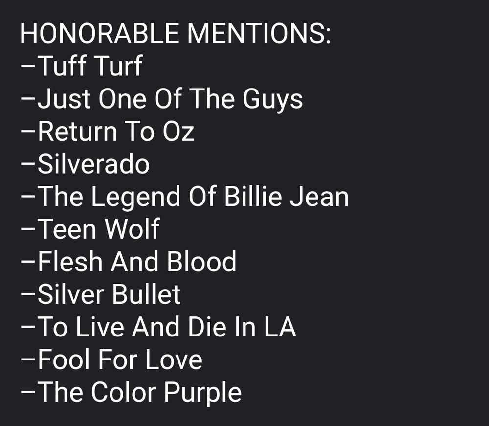Text in a bullet point kind of style that says Honorable Mentions and then lists these movies: Tuff Turf, Just One Of The Guys, Return To Oz, Silverado, The Legend Of Billie Jean, Teen Wolf, Flesh And Blood, Silver Bullet, To Live And Die In LA, Fool For Love, The Color Purple.