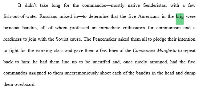 	It didn’t take long for the commandos—mostly native Senderistas, with a few fish-out-of-water Russians mixed in—to determine that the five Americans in the brig were turncoat bandits, all of whom professed an immediate enthusiasm for communism and a readiness to join with the Soviet cause. The Peacemaker asked them all to pledge their intention to fight for the working-class and gave them a few lines of the Communist Manifesto to repeat back to him; he had them line up to be uncuffed and, once nicely arranged, had the five commandos assigned to them unceremoniously shoot each of the bandits in the head and dump them overboard.