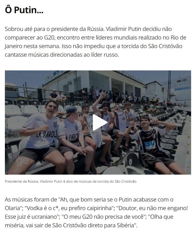 A imagem é uma captura de tela de uma matéria de jornalismo esportivo. Há uma foto de jovens usando camisas brancas e pretas do clube de futebol São Cristóvão, sentados na arquibancada do estádio.  Os jovens estão sorrindo e brincando. Um deles está usando um chapéu russo de inverno. Faz sol. 

O texto é o seguinte: 

Ô Putin...

Sobrou até para o presidente da Rússia. Vladimir Putin decidiu não comparecer ao G20, encontro entre líderes mundiais realizado no Rio de Janeiro nesta semana. Isso não impediu que a torcida do São Cristóvão cantasse músicas direcionadas ao líder russo.

Presidente da Rússia, Vladimir Putin é alvo de músicas da torcida do São Cristóvão

As músicas foram de "Ah, que bom seria se o Putin acabasse com o Olaria"; "Vodka é o c*, eu prefiro caipirinha"; "Doutor, eu não me engano! Esse juiz é ucraniano"; "O meu G20 não precisa de você"; "Olha que miséria, vai sair de São Cristóvão direto para Sibéria".