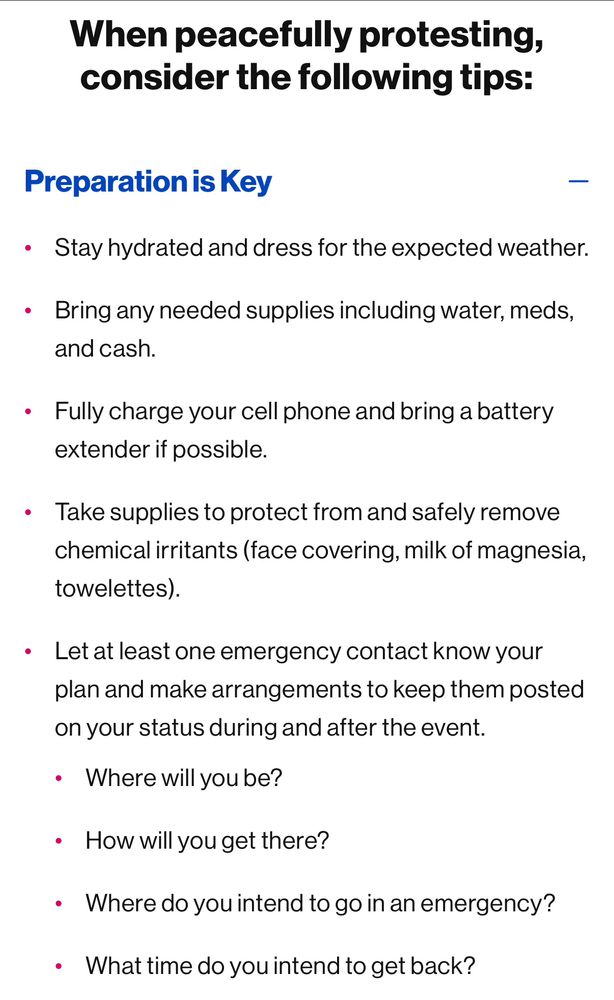 Preparation is Key
Stay hydrated and dress for the expected weather.
Bring any needed supplies including water, meds, and cash.
Fully charge your cell phone and bring a battery extender if possible.
Take supplies to protect from and safely remove chemical irritants (face covering, milk of magnesia, towelettes).
Let at least one emergency contact know your plan and make arrangements to keep them posted on your status during and after the event.
Where will you be?
How will you get there?
Where do you intend to go in an emergency?
What time do you intend to get back?