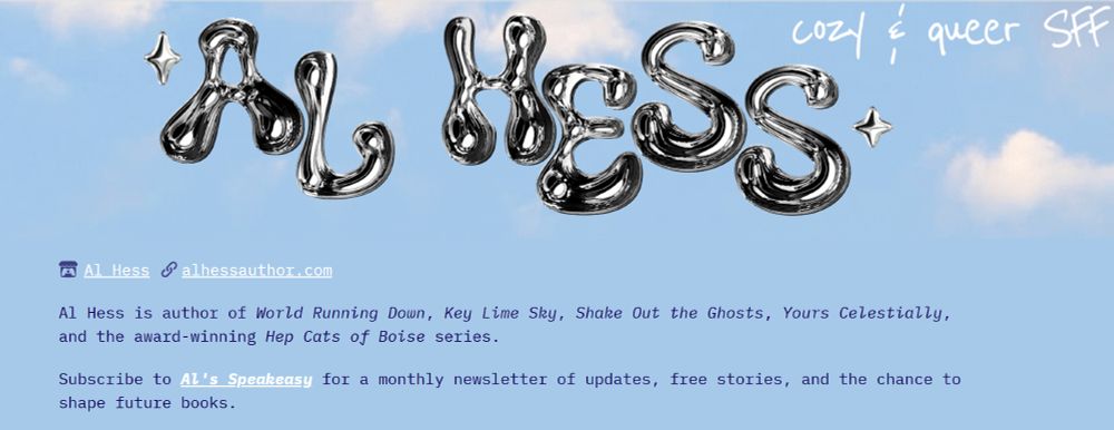 A screenshot of Al Hess' itchio landing page, which says AL HESS, cozy and queer SFF in a Y2K style chrome bubble font against a background of blue sky and clouds. The text reads: alhessauthor.com Al Hess is author of World Running Down, Key Lime Sky, Shake Out the Ghosts, Yours Celestially, and the award-winning Hep Cats of Boise series. Subscribe to Al's Speakeasy for a monthly newsletter of updates, free stories, and the chance to shape future books.