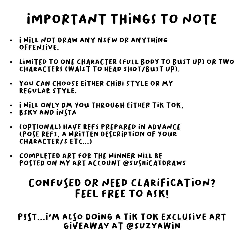 Important things to note
- I will not draw any NSFW or anything offensive
- limited to one character (fullbody to bust up) or two characters (waist to headshot/bust up)
- you can choose either chibi style or my regular style
- I will only DM you through tik tok, BSKY or Instagram.
-(optional) have ref prepared in advance (pose refs, a written description or character/s etc...)
-completed art for the winner will be posted on my art account @sushicatdraws

Confused or need clarification? Feel free to ask!

Psss...I'm also doing a tik tok exclusive giveaway at @suzyawin