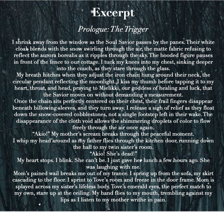 Excerpt from Natureless novel. Text reads:

Prologue: The Trigger

I shrink away from the window as the Soul Savior passes by the panes. Their white cloak blends with the snow swirling through the air, the matte fabric refusing to reflect the aurora borealis as it ripples through the sky. The hooded figure pauses in front of the fence to our cottage. I tuck my knees into my chest, sinking deeper into the couch, as they stare through the glass.
My breath hitches when they adjust the iron chain hung around their neck, the circular pendant reflecting the moonlight. I kiss my thumb before tapping it to my heart, throat, and head, praying to Mielikki, our goddess of healing and luck, that the Savior moves on without demanding a measurement.
Once the chain sits perfectly centered on their chest, their frail fingers disappear beneath billowing sleeves, and they turn away. I release a sigh of relief as they float down the snow-covered cobblestones, not a single footstep left in their wake. The disappearance of the cloth void allows the shimmering droplets of color to flow freely through the air once again.
“Akio!” My mother’s scream breaks through the peaceful moment.
I whip my head around as my father flies through the kitchen door, running down the hall to my twin sister’s room.
“Akio! She’s dead!” 
My heart stops. I blink. She can’t be. I just gave her lunch a few hours ago. She was laughing with me.
Mom’s pained wail breaks me out of my trance. I spring up from the sofa, my skirt cascading to the floor. I sprint to Tove’s room and freeze in the door frame. Mom is splayed across my sister’s lifeless body. Tove’s emerald eyes, the perfect match to my own, stare up at the ceiling. My hand flies to my mouth, trembling against my lips as I listen to my mother writhe in pain. 
