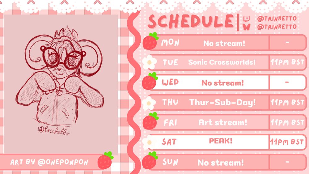 Trinketto's stream schedule for the week! Features a cute art piece on the left of Trinketto's character, by @oneponpon!

The schedule goes as follows:
MON - No stream!
TUE - Sonic Crossworlds! - 11PM BST
WED - No stream!
THU - Thur-Sub-Day! - 11PM BST
FRI - Art stream! - 11PM BST
SAT - PEAK! - 11PM BST
SUN - No stream! 