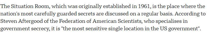 The Situation Room, which was originally established in 1961, is the place where the nation's most carefully guarded secrets are discussed on a regular basis. According to Steven Aftergood of the Federation of American Scientists, who specialises in government secrecy, it is "the most sensitive single location in the US government".
source: https://www.bbc.com/news/world-us-canada-45174890