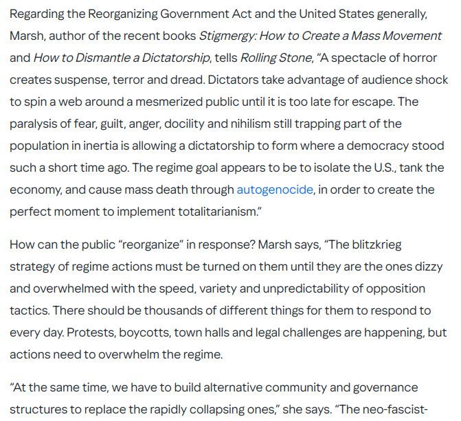 Regarding the Reorganizing Government Act and the United States generally, Marsh, author of the recent books Stigmergy: How to Create a Mass Movement and How to Dismantle a Dictatorship, tells Rolling Stone, “A spectacle of horror creates suspense, terror and dread. Dictators take advantage of audience shock to spin a web around a mesmerized public until it is too late for escape. The paralysis of fear, guilt, anger, docility and nihilism still trapping part of the population in inertia is allowing a dictatorship to form where a democracy stood such a short time ago. The regime goal appears to be to isolate the U.S., tank the economy, and cause mass death through autogenocide, in order to create the perfect moment to implement totalitarianism.”

How can the public “reorganize” in response? Marsh says, “The blitzkrieg strategy of regime actions must be turned on them until they are the ones dizzy and overwhelmed with the speed, variety and unpredictability of opposition tactics. There should be thousands of different things for them to respond to every day. Protests, boycotts, town halls and legal challenges are happening, but actions need to overwhelm the regime.

“At the same time, we have to build alternative community and governance structures to replace the rapidly collapsing ones,” she says. “The neo-fascist-