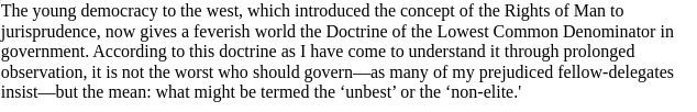 Excerpt from story: The young democracy to the west, which introduced the concept of the Rights of Man to jurisprudence, now gives a feverish world the Doctrine of the Lowest Common Denominator in government. According to this doctrine as I have come to understand it through prolonged observation, it is not the worst who should govern—as many of my prejudiced fellow-delegates insist—but the mean: what might be termed the ‘unbest’ or the ‘non-elite.'