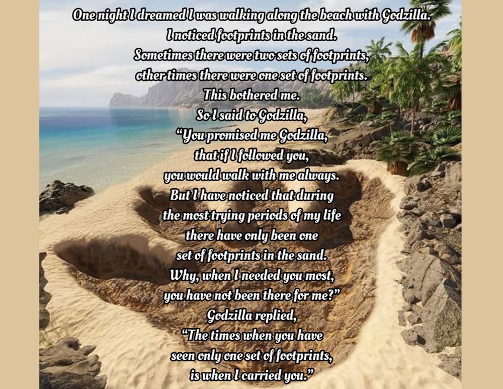an image of godzilla's footprint on the beach I found online with the text of the an edited version of the poem footprints in the sand, the changes to the original poem are made by me and exist as parody/helping me cope with the stress of losing my building, the text is as follows: One night I dreamed I was walking along the beach with Godzilla.
I noticed footprints in the sand.
Sometimes there were two sets of footprints,
other times there were one set of footprints.
This bothered me.
So I said to Godzilla,
“You promised me Godzilla,
that if I followed you,
you would walk with me always.
But I have noticed that during
the most trying periods of my life
there have only been one
set of footprints in the sand.
Why, when I needed you most,
you have not been there for me?”
Godzilla replied,
“The times when you have
seen only one set of footprints,
is when I carried you.”