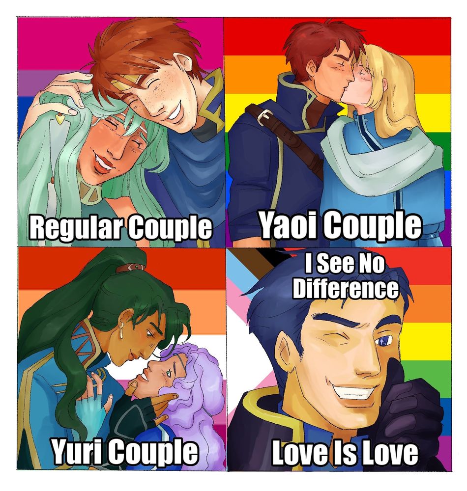 Redraw of the “I see no difference, love is love” Fullmetal Alchemist meme. Top left: Eliwood and Ninian from Fire Emblem 7. Ninian is leaning on Eliwood and he is holding her head. Both are smiling. The background is the bisexual flag. Text below them reads “Regular Couple.” Top right: Lucius and Raven kissing. Rainbow flag is behind them. Text below them reads “Yaoi Couple.” Bottom left: side profile of Lyn and Florina. Lyn is holding Florina’s cheek and Florina is liking up at her, smiling. Lesbian flag behind them. Text below them reads “Yuri Couple.” Bottom right: Hector smiling and winking at the viewer while giving a thumbs-up. Inclusivity flag is behind him. Text framing his face reads “I See No Difference, Love is Love.”