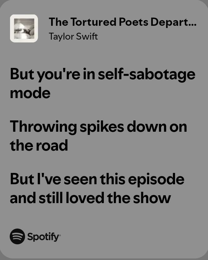 Lyrics from "The Tortured Poets Department" by Taylor Swift:

But you're in self-sabotage mode
Throwing spikes down on the road
But I've seen this episode and still loved the show