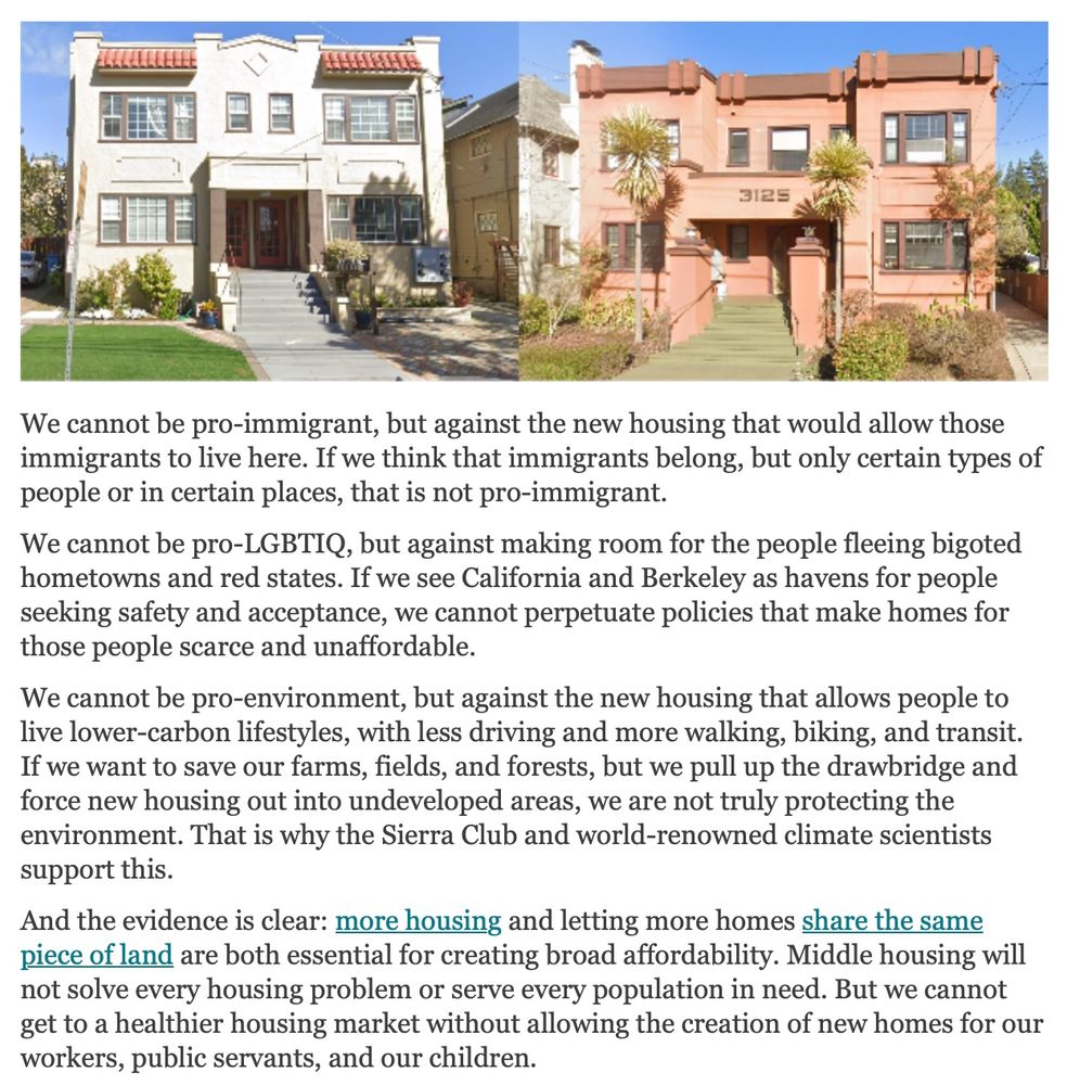 A clip from Mark Humbert's newsletter, showing two small apartment buildings with maybe 4-6 units each. Below them, Mark writes the following:

We cannot be pro-immigrant, but against the new housing that would allow those immigrants to live here. If we think that immigrants belong, but only certain types of people or in certain places, that is not pro-immigrant.

We cannot be pro-LGBTIQ, but against making room for the people fleeing bigoted hometowns and red states. If we see California and Berkeley as havens for people seeking safety and acceptance, we cannot perpetuate policies that make homes for those people scarce and unaffordable.

We cannot be pro-environment, but against the new housing that allows people to live lower-carbon lifestyles, with less driving and more walking, biking, and transit. If we want to save our farms, fields, and forests, but we pull up the drawbridge and force new housing out into undeveloped areas, we are not truly protecting the environment. That is why the Sierra Club and world-renowned climate scientists support this. 

And the evidence is clear: more housing and letting more homes share the same piece of land are both essential for creating broad affordability. Middle housing will not solve every housing problem or serve every population in need. But we cannot get to a healthier housing market without allowing the creation of new homes for our workers, public servants, and our children.