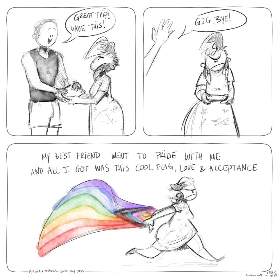 A 3 panel comic for make a terrible comic day 2025.

1st panel: A cheerful stacked guy is handing something to a grumpy chubby gal. He says: Great trip! Have this!

2nd panel: Grumpy gal looks at gift grumpily. Guy is almost out of the panel, arm waving saying: G2G, bye!

Last panel: Grumpy girl running with the inclusive Pride flag unfurled behind her. Text reads: My best friend went to Pride with me and all I got was this cool flag, love & acceptance.

@RumenaN 2025