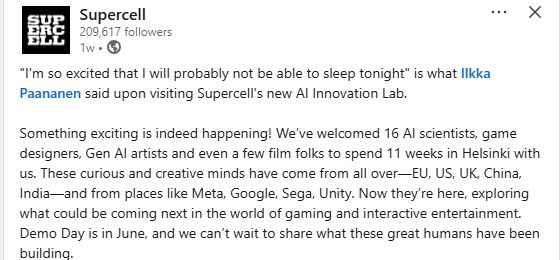 A linkedin post by game company Supercell stating:

"I'm so excited that I will probably not be able to sleep tonight" is what Ilkka Paananen said upon visiting Supercell's new AI Innovation Lab.

Something exciting is indeed happening! We’ve welcomed 16 AI scientists, game designers, Gen AI artists and even a few film folks to spend 11 weeks in Helsinki with us. These curious and creative minds have come from all over—EU, US, UK, China, India—and from places like Meta, Google, Sega, Unity. Now they’re here, exploring what could be coming next in the world of gaming and interactive entertainment. Demo Day is in June, and we can’t wait to share what these great humans have been building.