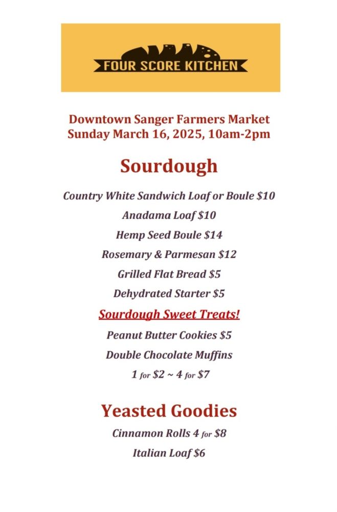 Our menu for this Sunday's Downtown Sanger Farmer's Market!!

Downtown Sanger Farmers Market
Sunday March 16, 2025, 10am-2pm


Sourdough


Country White Sandwich Loaf or Boule $10
Anadama Loaf $10
Hemp Seed Boule $14
Rosemary & Parmesan $12
Grilled Flat Bread $5
Dehydrated Starter $5
Sourdouah Sweet Treats!
Peanut Butter Cookies $5
Double Chocolate Muffins
1 for $2
~ 4 for $7


Yeasted Goodies
Cinnamon Rolls 4 for $8
Italian Loaf$6